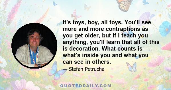 It's toys, boy, all toys. You'll see more and more contraptions as you get older, but if I teach you anything, you'll learn that all of this is decoration. What counts is what's inside you and what you can see in others.