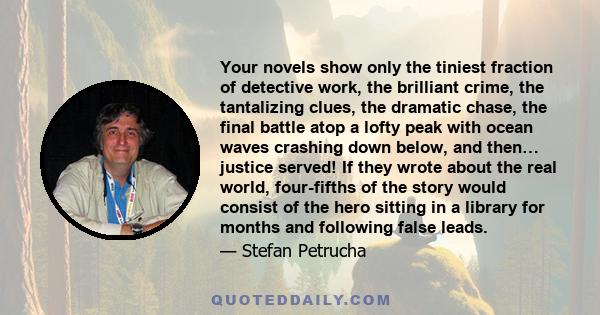 Your novels show only the tiniest fraction of detective work, the brilliant crime, the tantalizing clues, the dramatic chase, the final battle atop a lofty peak with ocean waves crashing down below, and then… justice