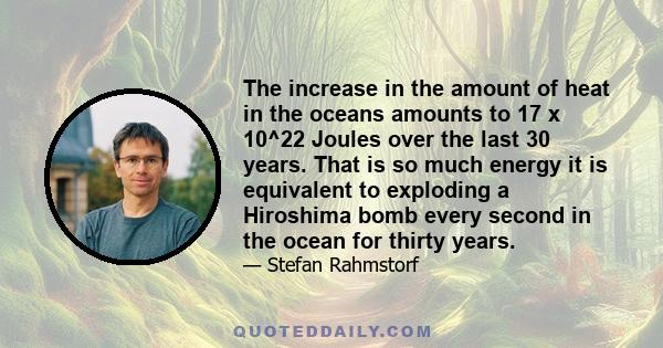 The increase in the amount of heat in the oceans amounts to 17 x 10^22 Joules over the last 30 years. That is so much energy it is equivalent to exploding a Hiroshima bomb every second in the ocean for thirty years.