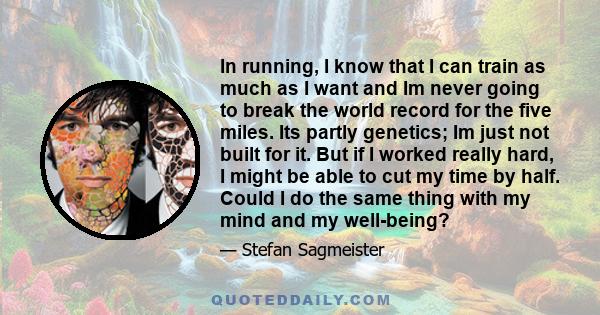 In running, I know that I can train as much as I want and Im never going to break the world record for the five miles. Its partly genetics; Im just not built for it. But if I worked really hard, I might be able to cut