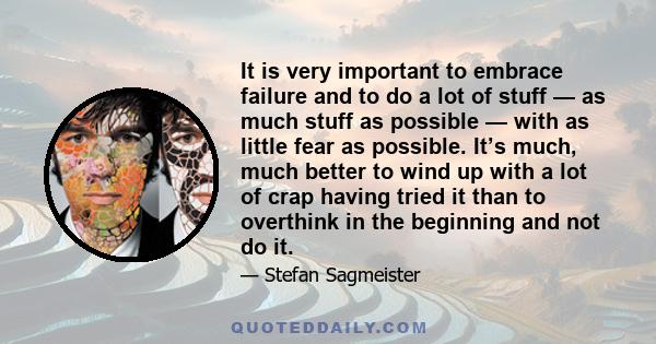 It is very important to embrace failure and to do a lot of stuff — as much stuff as possible — with as little fear as possible. It’s much, much better to wind up with a lot of crap having tried it than to overthink in