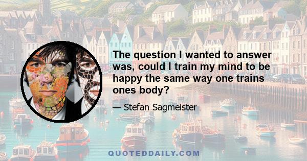 The question I wanted to answer was, could I train my mind to be happy the same way one trains ones body?