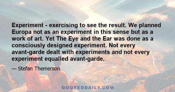 Experiment - exercising to see the result. We planned Europa not as an experiment in this sense but as a work of art. Yet The Eye and the Ear was done as a consciously designed experiment. Not every avant-garde dealt