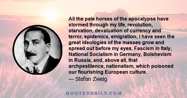 All the pale horses of the apocalypse have stormed through my life, revolution, starvation, devaluation of currency and terror, epidemics, emigration; I have seen the great ideologies of the masses grow and spread out