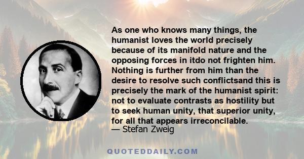 As one who knows many things, the humanist loves the world precisely because of its manifold nature and the opposing forces in itdo not frighten him. Nothing is further from him than the desire to resolve such