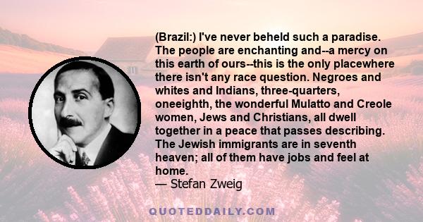 (Brazil:) I've never beheld such a paradise. The people are enchanting and--a mercy on this earth of ours--this is the only placewhere there isn't any race question. Negroes and whites and Indians, three-quarters,