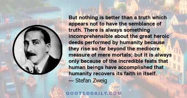 But nothing is better than a truth which appears not to have the semblance of truth. There is always something incomprehensible about the great heroic deeds performed by humanity because they rise so far beyond the