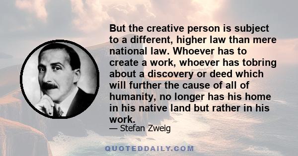 But the creative person is subject to a different, higher law than mere national law. Whoever has to create a work, whoever has tobring about a discovery or deed which will further the cause of all of humanity, no