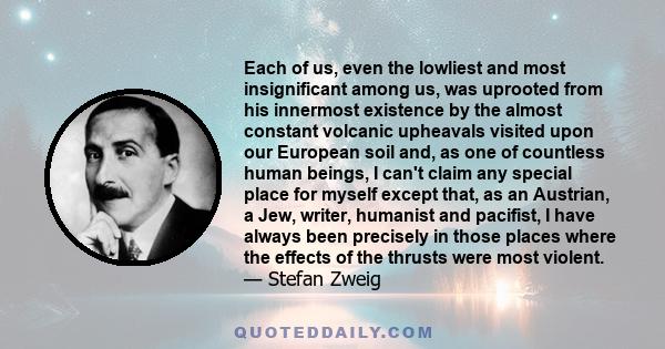 Each of us, even the lowliest and most insignificant among us, was uprooted from his innermost existence by the almost constant volcanic upheavals visited upon our European soil and, as one of countless human beings, I