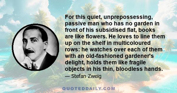 For this quiet, unprepossessing, passive man who has no garden in front of his subsidised flat, books are like flowers. He loves to line them up on the shelf in multicoloured rows: he watches over each of them with an