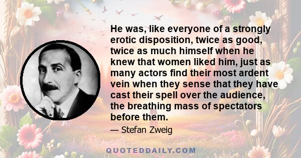 He was, like everyone of a strongly erotic disposition, twice as good, twice as much himself when he knew that women liked him, just as many actors find their most ardent vein when they sense that they have cast their