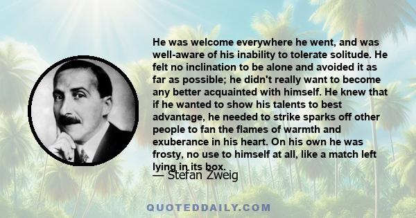 He was welcome everywhere he went, and was well-aware of his inability to tolerate solitude. He felt no inclination to be alone and avoided it as far as possible; he didn't really want to become any better acquainted