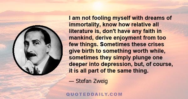 I am not fooling myself with dreams of immortality, know how relative all literature is, don't have any faith in mankind, derive enjoyment from too few things. Sometimes these crises give birth to something worth while, 