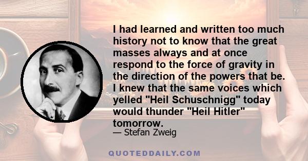 I had learned and written too much history not to know that the great masses always and at once respond to the force of gravity in the direction of the powers that be. I knew that the same voices which yelled Heil