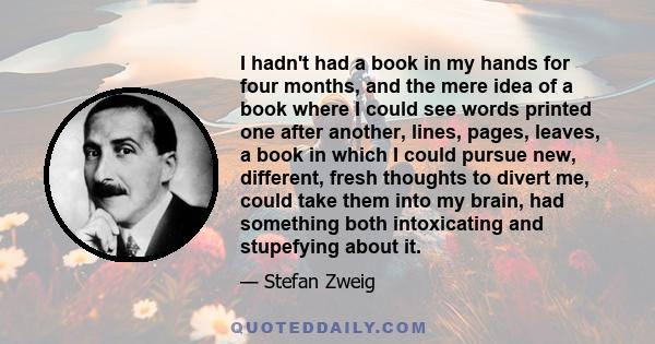 I hadn't had a book in my hands for four months, and the mere idea of a book where I could see words printed one after another, lines, pages, leaves, a book in which I could pursue new, different, fresh thoughts to