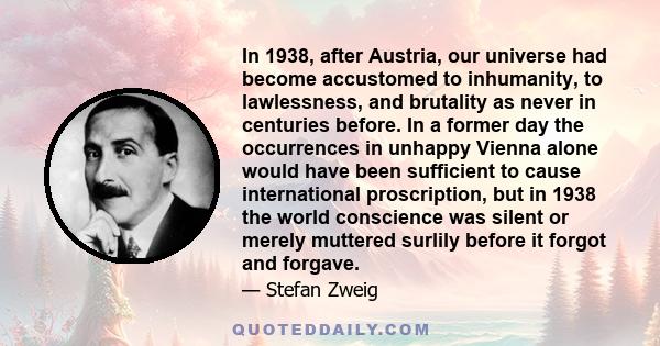 In 1938, after Austria, our universe had become accustomed to inhumanity, to lawlessness, and brutality as never in centuries before. In a former day the occurrences in unhappy Vienna alone would have been sufficient to 