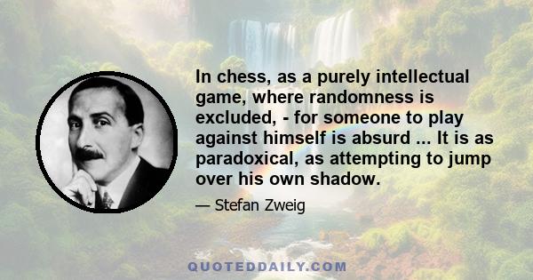 In chess, as a purely intellectual game, where randomness is excluded, - for someone to play against himself is absurd ... It is as paradoxical, as attempting to jump over his own shadow.