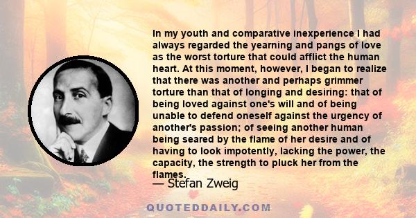 In my youth and comparative inexperience I had always regarded the yearning and pangs of love as the worst torture that could afflict the human heart. At this moment, however, I began to realize that there was another