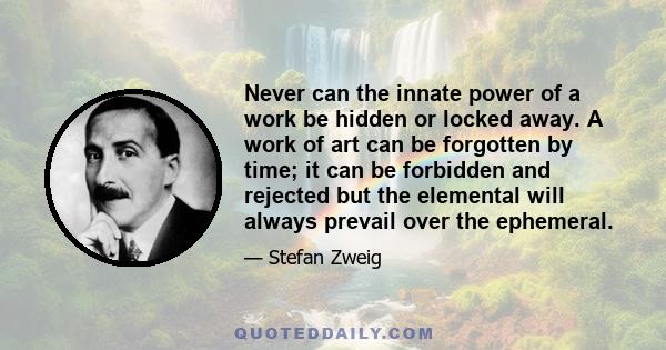 Never can the innate power of a work be hidden or locked away. A work of art can be forgotten by time; it can be forbidden and rejected but the elemental will always prevail over the ephemeral.