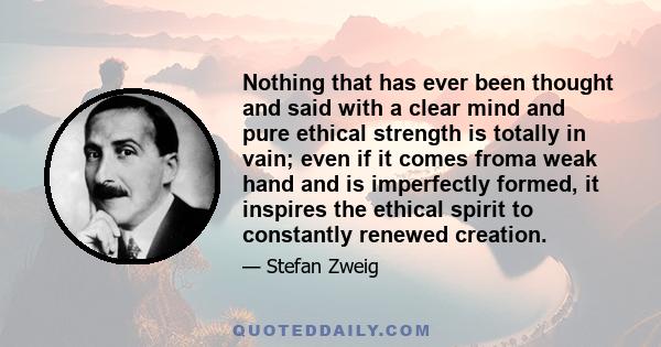 Nothing that has ever been thought and said with a clear mind and pure ethical strength is totally in vain; even if it comes froma weak hand and is imperfectly formed, it inspires the ethical spirit to constantly