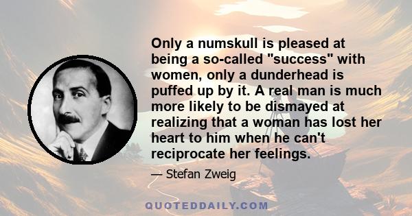 Only a numskull is pleased at being a so-called success with women, only a dunderhead is puffed up by it. A real man is much more likely to be dismayed at realizing that a woman has lost her heart to him when he can't