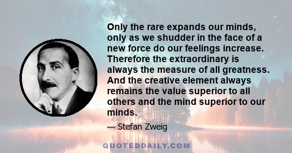 Only the rare expands our minds, only as we shudder in the face of a new force do our feelings increase. Therefore the extraordinary is always the measure of all greatness. And the creative element always remains the