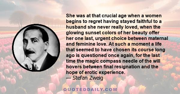 She was at that crucial age when a women begins to regret having stayed faithful to a husband she never really loved, when the glowing sunset colors of her beauty offer her one last, urgent choice between maternal and