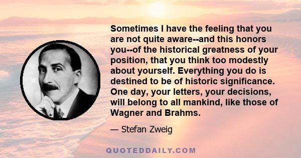 Sometimes I have the feeling that you are not quite aware--and this honors you--of the historical greatness of your position, that you think too modestly about yourself. Everything you do is destined to be of historic