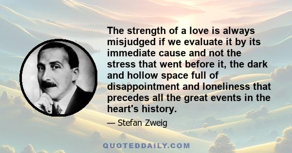 The strength of a love is always misjudged if we evaluate it by its immediate cause and not the stress that went before it, the dark and hollow space full of disappointment and loneliness that precedes all the great