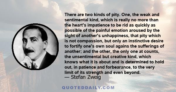 There are two kinds of pity. One, the weak and sentimental kind, which is really no more than the heart's impatience to be rid as quickly as possible of the painful emotion aroused by the sight of another's unhappiness, 