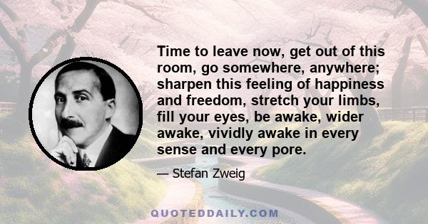 Time to leave now, get out of this room, go somewhere, anywhere; sharpen this feeling of happiness and freedom, stretch your limbs, fill your eyes, be awake, wider awake, vividly awake in every sense and every pore.