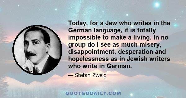 Today, for a Jew who writes in the German language, it is totally impossible to make a living. In no group do I see as much misery, disappointment, desperation and hopelessness as in Jewish writers who write in German.