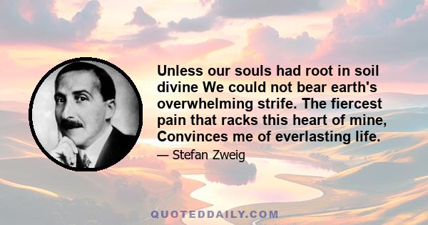 Unless our souls had root in soil divine We could not bear earth's overwhelming strife. The fiercest pain that racks this heart of mine, Convinces me of everlasting life.