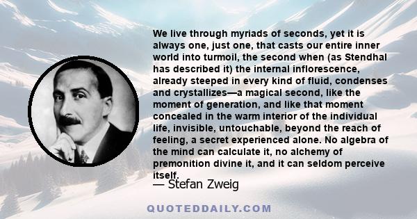 We live through myriads of seconds, yet it is always one, just one, that casts our entire inner world into turmoil, the second when (as Stendhal has described it) the internal inflorescence, already steeped in every