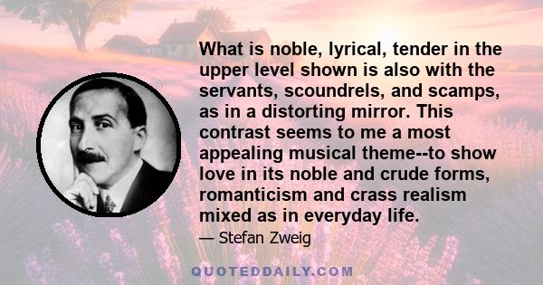 What is noble, lyrical, tender in the upper level shown is also with the servants, scoundrels, and scamps, as in a distorting mirror. This contrast seems to me a most appealing musical theme--to show love in its noble