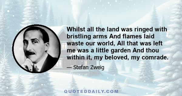 Whilst all the land was ringed with bristling arms And flames laid waste our world, All that was left me was a little garden And thou within it, my beloved, my comrade.