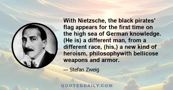 With Nietzsche, the black pirates' flag appears for the first time on the high sea of German knowledge. (He is) a different man, from a different race, (his,) a new kind of heroism, philosophywith bellicose weapons and