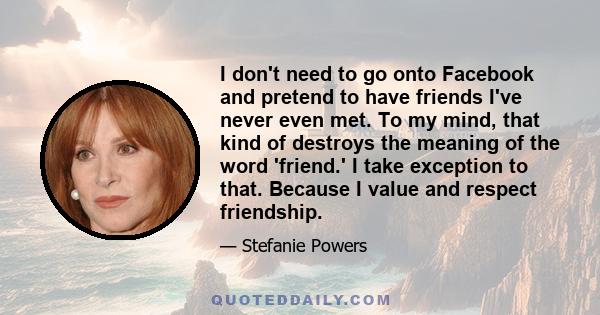 I don't need to go onto Facebook and pretend to have friends I've never even met. To my mind, that kind of destroys the meaning of the word 'friend.' I take exception to that. Because I value and respect friendship.