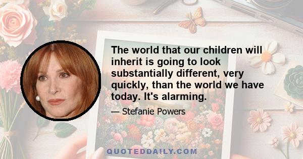 The world that our children will inherit is going to look substantially different, very quickly, than the world we have today. It's alarming.