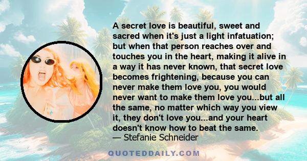 A secret love is beautiful, sweet and sacred when it's just a light infatuation; but when that person reaches over and touches you in the heart, making it alive in a way it has never known, that secret love becomes