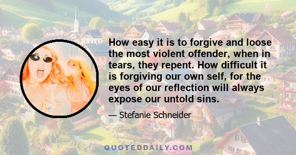 How easy it is to forgive and loose the most violent offender, when in tears, they repent. How difficult it is forgiving our own self, for the eyes of our reflection will always expose our untold sins.