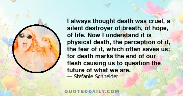 I always thought death was cruel, a silent destroyer of breath, of hope, of life. Now I understand it is physical death, the perception of it, the fear of it, which often saves us; for death marks the end of our flesh