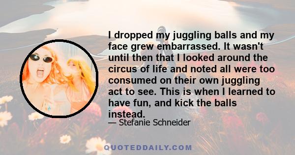 I dropped my juggling balls and my face grew embarrassed. It wasn't until then that I looked around the circus of life and noted all were too consumed on their own juggling act to see. This is when I learned to have