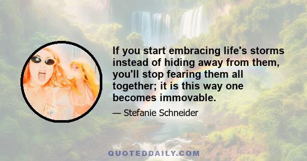 If you start embracing life's storms instead of hiding away from them, you'll stop fearing them all together; it is this way one becomes immovable.