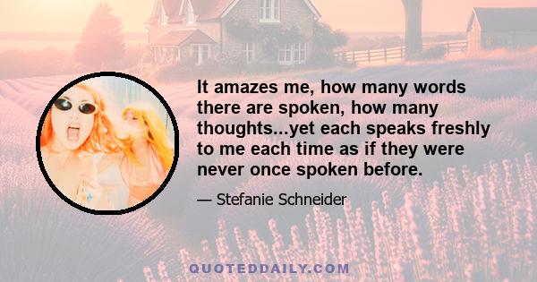 It amazes me, how many words there are spoken, how many thoughts...yet each speaks freshly to me each time as if they were never once spoken before.