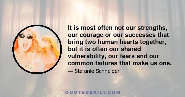 It is most often not our strengths, our courage or our successes that bring two human hearts together, but it is often our shared vulnerability, our fears and our common failures that make us one.