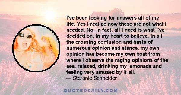 I've been looking for answers all of my life. Yes I realize now these are not what I needed. No, in fact, all I need is what I've decided on, in my heart to believe. In all the crossing confusion and haste of numerous