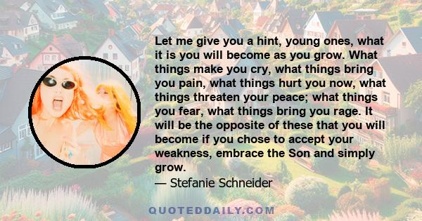 Let me give you a hint, young ones, what it is you will become as you grow. What things make you cry, what things bring you pain, what things hurt you now, what things threaten your peace; what things you fear, what