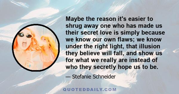 Maybe the reason it's easier to shrug away one who has made us their secret love is simply because we know our own flaws; we know under the right light, that illusion they believe will fall, and show us for what we