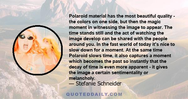 Polaroid material has the most beautiful quality - the colors on one side, but then the magic moment in witnessing the image to appear. The time stands still and the act of watching the image develop can be shared with